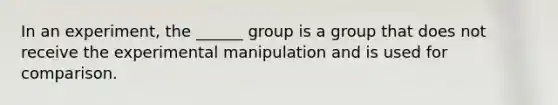 In an experiment, the ______ group is a group that does not receive the experimental manipulation and is used for comparison.