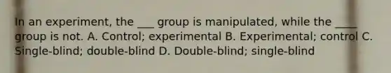 In an experiment, the ___ group is manipulated, while the ____ group is not. A. Control; experimental B. Experimental; control C. Single-blind; double-blind D. Double-blind; single-blind