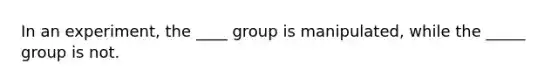 In an experiment, the ____ group is manipulated, while the _____ group is not.