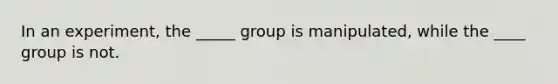 In an experiment, the _____ group is manipulated, while the ____ group is not.