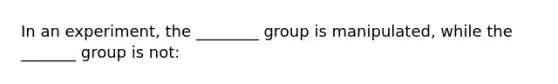 In an experiment, the ________ group is manipulated, while the _______ group is not: