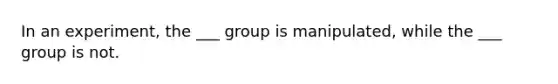 In an experiment, the ___ group is manipulated, while the ___ group is not.