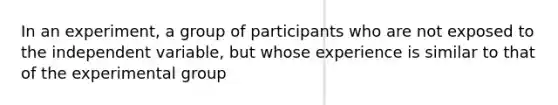 In an experiment, a group of participants who are not exposed to the independent variable, but whose experience is similar to that of the experimental group