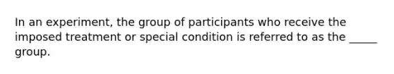 In an experiment, the group of participants who receive the imposed treatment or special condition is referred to as the _____ group.