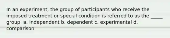 In an experiment, the group of participants who receive the imposed treatment or special condition is referred to as the _____ group. a. independent b. dependent c. experimental d. comparison