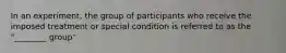 In an experiment, the group of participants who receive the imposed treatment or special condition is referred to as the "________ group"