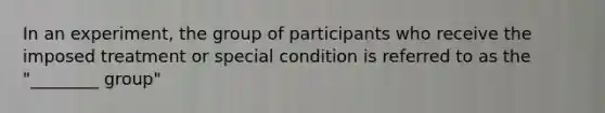 In an experiment, the group of participants who receive the imposed treatment or special condition is referred to as the "________ group"