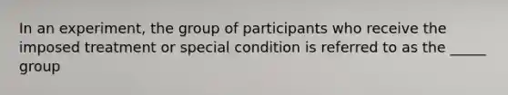 In an experiment, the group of participants who receive the imposed treatment or special condition is referred to as the _____ group