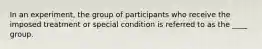 In an experiment, the group of participants who receive the imposed treatment or special condition is referred to as the ____ group.