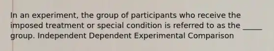 In an experiment, the group of participants who receive the imposed treatment or special condition is referred to as the _____ group. Independent Dependent Experimental Comparison