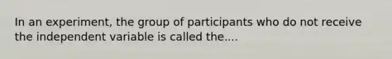 In an experiment, the group of participants who do not receive the independent variable is called the....