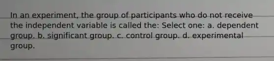 In an experiment, the group of participants who do not receive the independent variable is called the: Select one: a. dependent group. b. significant group. c. control group. d. experimental group.