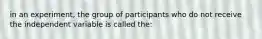 in an experiment, the group of participants who do not receive the independent variable is called the: