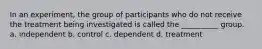 In an experiment, the group of participants who do not receive the treatment being investigated is called the __________ group. a. independent b. control c. dependent d. treatment