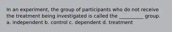 In an experiment, the group of participants who do not receive the treatment being investigated is called the __________ group. a. independent b. control c. dependent d. treatment