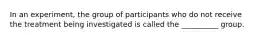 In an experiment, the group of participants who do not receive the treatment being investigated is called the __________ group.