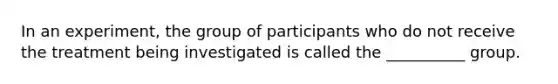 In an experiment, the group of participants who do not receive the treatment being investigated is called the __________ group.