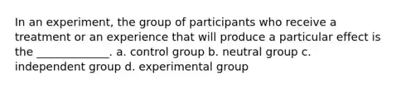 In an experiment, the group of participants who receive a treatment or an experience that will produce a particular effect is the _____________. a. control group b. neutral group c. independent group d. experimental group