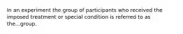 In an experiment the group of participants who received the imposed treatment or special condition is referred to as the...group.