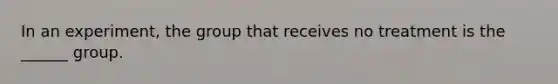 In an experiment, the group that receives no treatment is the ______ group.