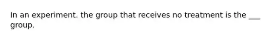 In an experiment. the group that receives no treatment is the ___ group.