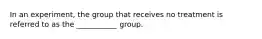 In an experiment, the group that receives no treatment is referred to as the ___________ group.