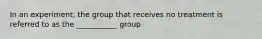 In an experiment, the group that receives no treatment is referred to as the ___________ group