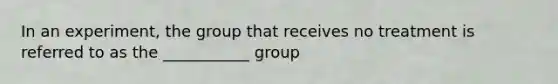 In an experiment, the group that receives no treatment is referred to as the ___________ group