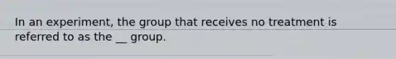 In an experiment, the group that receives no treatment is referred to as the __ group.