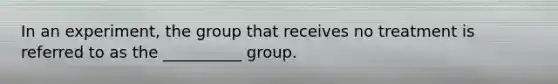 In an experiment, the group that receives no treatment is referred to as the __________ group.