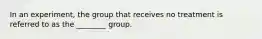 In an experiment, the group that receives no treatment is referred to as the ________ group.