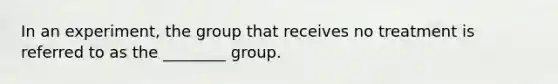 In an experiment, the group that receives no treatment is referred to as the ________ group.