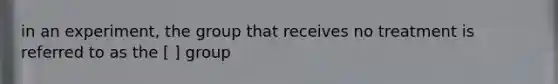 in an experiment, the group that receives no treatment is referred to as the [ ] group