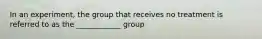 In an experiment, the group that receives no treatment is referred to as the ____________ group