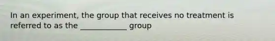 In an experiment, the group that receives no treatment is referred to as the ____________ group