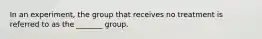 In an experiment, the group that receives no treatment is referred to as the _______ group.