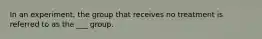 In an experiment, the group that receives no treatment is referred to as the ___ group.