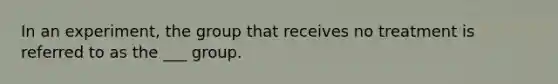 In an experiment, the group that receives no treatment is referred to as the ___ group.