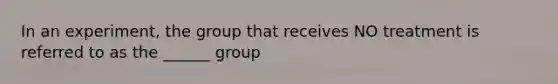 In an experiment, the group that receives NO treatment is referred to as the ______ group