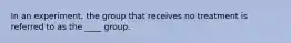 In an experiment, the group that receives no treatment is referred to as the ____ group.