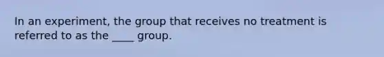 In an experiment, the group that receives no treatment is referred to as the ____ group.