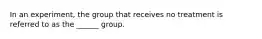 In an experiment, the group that receives no treatment is referred to as the ______ group.