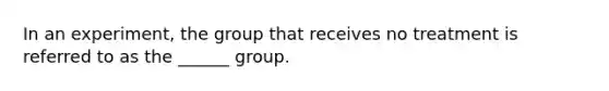 In an experiment, the group that receives no treatment is referred to as the ______ group.