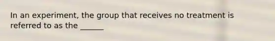 In an experiment, the group that receives no treatment is referred to as the ______