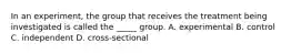 In an experiment, the group that receives the treatment being investigated is called the _____ group. A. experimental B. control C. independent D. cross-sectional