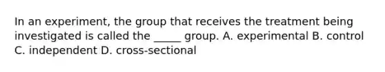 In an experiment, the group that receives the treatment being investigated is called the _____ group. A. experimental B. control C. independent D. cross-sectional