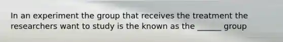 In an experiment the group that receives the treatment the researchers want to study is the known as the ______ group