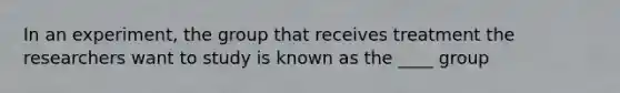 In an experiment, the group that receives treatment the researchers want to study is known as the ____ group