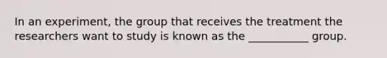 In an experiment, the group that receives the treatment the researchers want to study is known as the ___________ group.