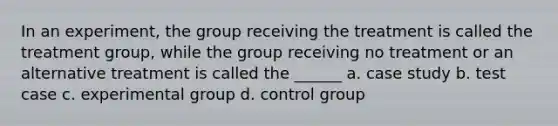 In an experiment, the group receiving the treatment is called the treatment group, while the group receiving no treatment or an alternative treatment is called the ______ a. case study b. test case c. experimental group d. control group